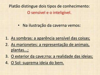 Platão distingue dois tipos de conhecimento:
O sensível e o inteligível.
• Na ilustração da caverna vemos:
1. As sombras: a aparência sensível das coisas;
2. As marionetes: a representação de animais,
plantas...;
3. O exterior da cave;rna: a realidade das ideias;
4. O Sol: suprema ideia do bem.
 