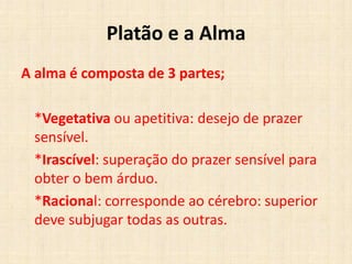 Platão e a Alma
A alma é composta de 3 partes;
*Vegetativa ou apetitiva: desejo de prazer
sensível.
*Irascível: superação do prazer sensível para
obter o bem árduo.
*Racional: corresponde ao cérebro: superior
deve subjugar todas as outras.
 