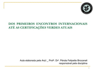 DOS PRIMEIROS ENCONTROS INTERNACIONAIS
ATÉ AS CERTIFICAÇÕES VERDES ATUAIS




     Aula elaborada pela Arqa._ Profa. Dra. Pérola Felipette Brocaneli
                                          responsável pela disciplina
                                                                         1
 