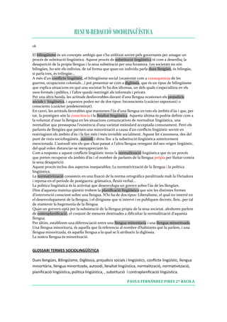 RESUM-REDACCIÓ SOCIOLINGÜÍSTICA
ok 

El bilingüisme és un concepte ambigú que s’ha utilitzat sovint pels governants per amagar un 
procés de subtitució lingüística. Aquest procés de substitució lingüística té com a desenllaç la 
desaparició de la propia llengua i la seua substitució per una forastera. Les societats no són 
bilingües, ho són els indivius, de tal forma que quan un individu parla dues llengües, és bilingüe, 
si parla tres, és trilingüe… 
A més d’un conflicte lingüístic, el bilingüisme social (ocasionat com a consequència de les 
guerres, ocupacions colonials...) pot presentar‐se com a diglóssia, que és un tipus de bilingüisme 
que explica situacions en qué una societat hi ha dos idiomas, un dels quals s’especialitza en els 
usos formals i públics, i l’altre queda restringit als informals i privats. 
Per una altra banda, les actituds desfavorables davant d’una llengua ocasionen els prejudicis 
socials i  lingüístics, i aquestos poden ser de dos tipos: Inconscients (carácter espontani) o 
conscients (carácter predeterminat). 
En canvi, les actituds favorables que mantenen l’ús d’una llengua en tots els àmbits d’ús i que, per 
tat, la prestigien són la consciència i la lleialtat lingüística. Aquesta última és podría definir com a 
la voluntat d’usar la llengua en les situacions comunicatives de normalitat lingüística, una 
normalitat que pressuposa l’existència d’una varietat estàndard acceptada comunament. Però els 
parlants de llengües que patixen una minorització a causa d’un conflicte lingüístic sovint en 
restringixen els àmbits d’ús i la fan més i més invisible socialment. Aquest fet s’anomena, des del 
punt de vista sociolingüístic, autoodi i dóna lloc a la substitució lingüística anteriorment 
mencionada. L’autoodi són els que s’han passat a l’altra llengua renegant del seu origen lingüístic, 
del qual volen distanciar‐se menyspreciant‐lo. 
Com a resposta a aquest conflicte lingüístic tenin la normalització lingüística que és un procés 
que preten recuperar els àmbits d’ús i el nombre de parlants de la llengua pròpia per lluitar contra 
la seua desaparició. 
Aquest procés inclou dos aspectos inseparables: La normativització de la llengua i la política 
lingüística. 
La normativització consisteix en una fixació de la norma ortográfica paralitzada mab la Dictadora 
i represa en el periode de postguerra: gràmatica, flexió verbal… 
La política lingüística és la activitat que desenvolupa un govern sobre l’ús de les llengües. 
Dins d’aquesta mateixa qüestió trobem la planificació lingüística que són les distintes formes 
d’intervenció conscient sobre una llengua. N’hi ha de dos tipus: Liberalisme, el qual no intervé en 
el desenvolupament de la llengua, i el dirigisme que si intervé i es publiquen decrets, lleis…per tal 
de mantenir la hegemonía de la llengua. 
Quan un gorvern optà per la subsistució de la llengua pròpia de la seua societat, aleshores parlem 
de contraplanificació, el conjunt de mesures destinades a dificultar la normalització d’aquesta 
llengua. 
Per últim, establirem una diferenciació entre una llengua minoritaria i una llengua minoritzada. 
Una llengua minoritaria, és aquella que fa referencia al nombre d’habitants que la parlem, i una 
llengua minoritzada, és aquella llengua a la qual se li atribueix la diglòssia.  
La nostra llengua és minorització. 
 

GLOSSARI TERMES SOCIOLINGÜÍSTICA 

Dues llengües, Bilingüisme, Diglòssia, prejudicis socials i lingüístics, conflicte lingüístic, llengua 
minoritària, llengua minoritzada, autoodi, lleialtat lingüística, normalització, normativització, 
planificació lingüística, política lingüística, , substitució  i contraplanificació lingüística. 

                                                             PAULA FERNÁNDEZ PIRES 2º BACH.A 
 