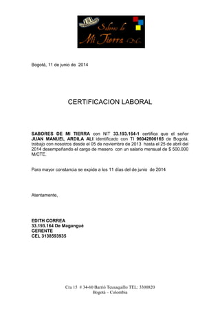 Bogotá, 11 de junio de 2014
CERTIFICACION LABORAL
SABORES DE MI TIERRA con NIT 33.193.164-1 certifica que el señor
JUAN MANUEL ARDILA ALI identificado con TI 96042806165 de Bogotá,
trabajo con nosotros desde el 05 de noviembre de 2013 hasta el 25 de abril del
2014 desempeñando el cargo de mesero con un salario mensual de $ 500.000
M/CTE.
Para mayor constancia se expide a los 11 días del de junio de 2014
Atentamente,
EDITH CORREA
33.193.164 De Magangué
GERENTE
CEL 3138593935
Cra 15 # 34-60 Barrió Teusaquillo TEL: 3300820
Bogotá – Colombia
 
