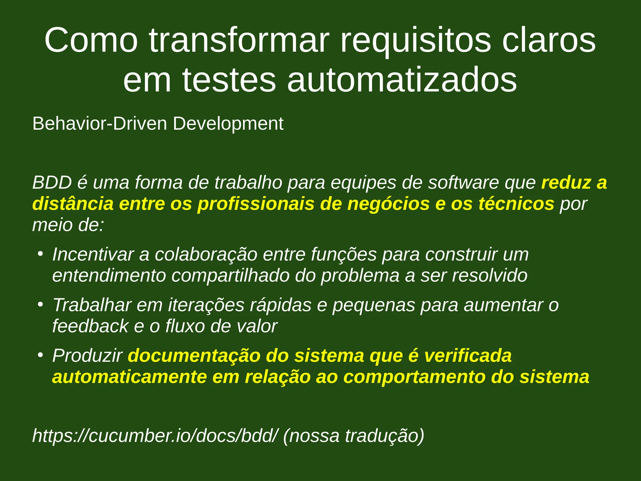 Como transformar requisitos claros
em testes automatizados
Behavior-Driven Development
BDD é uma forma de trabalho para equipes de software que reduz a
distância entre os profissionais de negócios e os técnicos por
meio de:
●
Incentivar a colaboração entre funções para construir um
entendimento compartilhado do problema a ser resolvido
●
Trabalhar em iterações rápidas e pequenas para aumentar o
feedback e o fluxo de valor
●
Produzir documentação do sistema que é verificada
automaticamente em relação ao comportamento do sistema
https://cucumber.io/docs/bdd/ (nossa tradução)
 