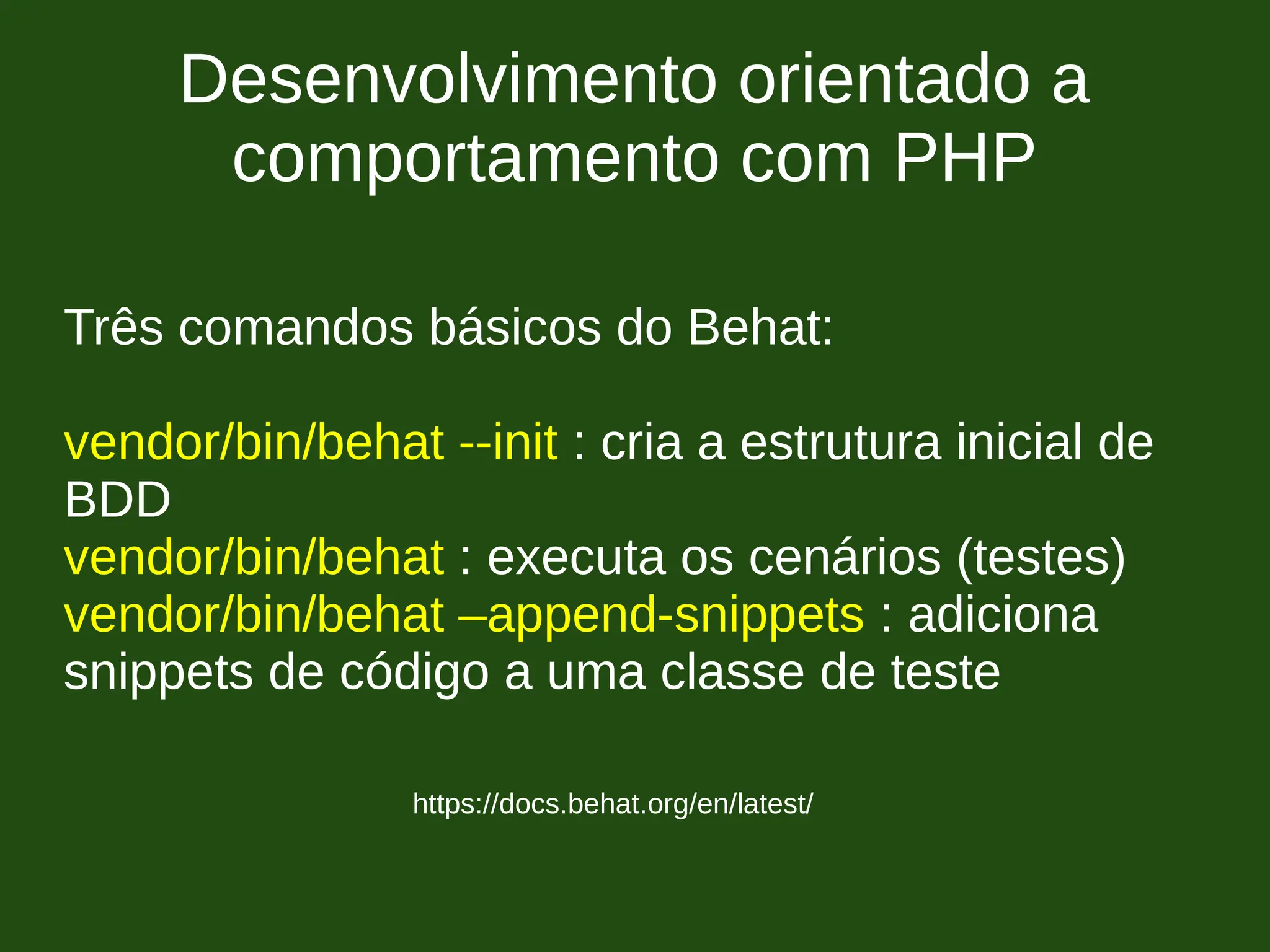 Desenvolvimento orientado a
comportamento com PHP
https://docs.behat.org/en/latest/
Três comandos básicos do Behat:
vendor/bin/behat --init : cria a estrutura inicial de
BDD
vendor/bin/behat : executa os cenários (testes)
vendor/bin/behat –append-snippets : adiciona
snippets de código a uma classe de teste
 