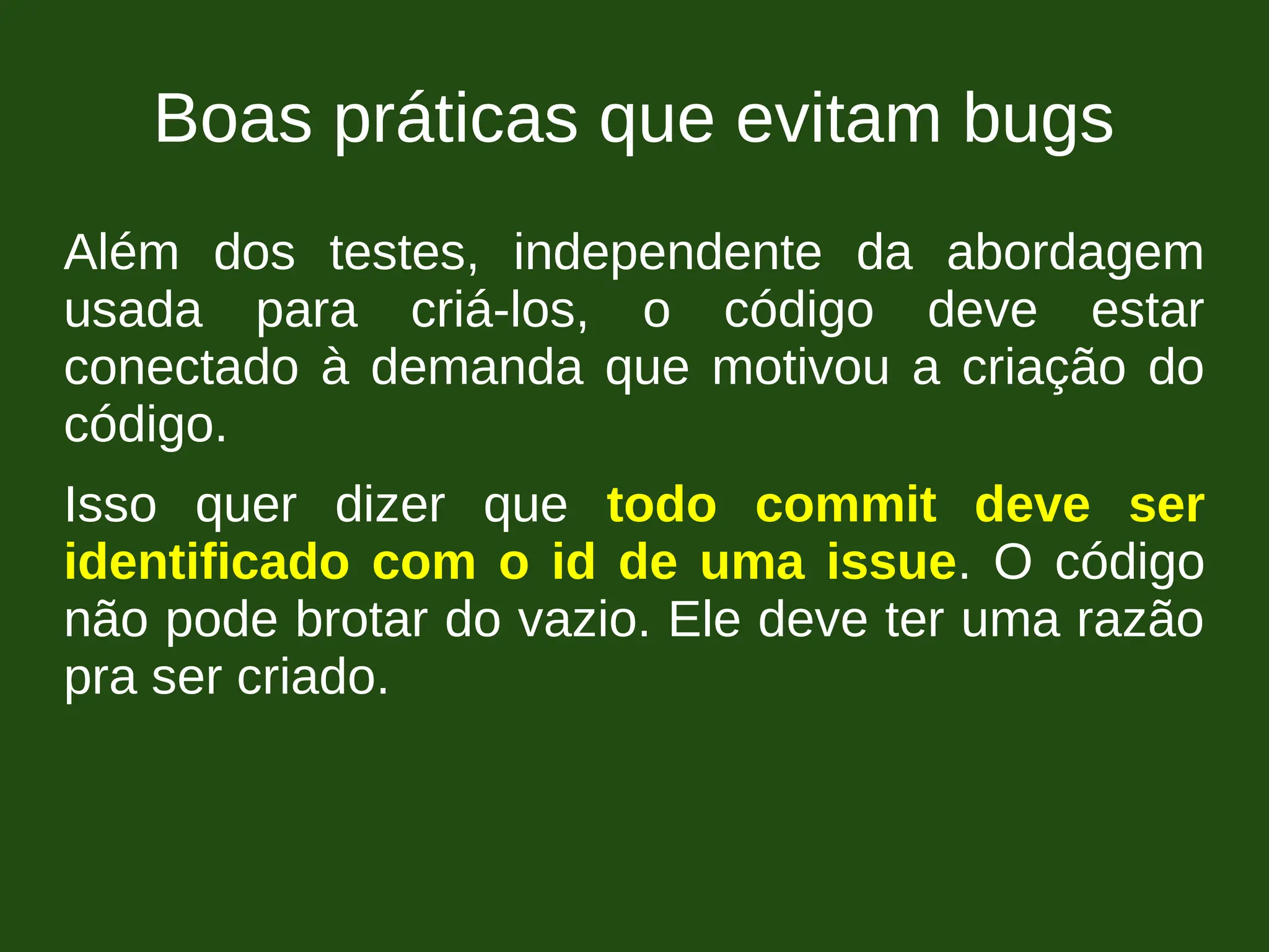 Boas práticas que evitam bugs
Além dos testes, independente da abordagem
usada para criá-los, o código deve estar
conectado à demanda que motivou a criação do
código.
Isso quer dizer que todo commit deve ser
identificado com o id de uma issue. O código
não pode brotar do vazio. Ele deve ter uma razão
pra ser criado.
 