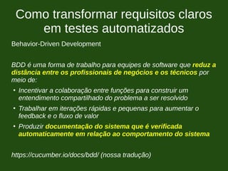 Como transformar requisitos claros
em testes automatizados
Behavior-Driven Development
BDD é uma forma de trabalho para equipes de software que reduz a
distância entre os profissionais de negócios e os técnicos por
meio de:
●
Incentivar a colaboração entre funções para construir um
entendimento compartilhado do problema a ser resolvido
●
Trabalhar em iterações rápidas e pequenas para aumentar o
feedback e o fluxo de valor
●
Produzir documentação do sistema que é verificada
automaticamente em relação ao comportamento do sistema
https://cucumber.io/docs/bdd/ (nossa tradução)
 