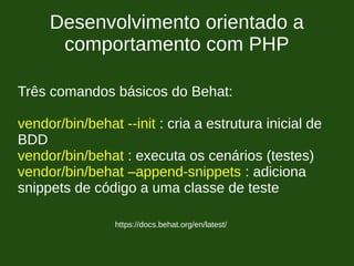 Desenvolvimento orientado a
comportamento com PHP
https://docs.behat.org/en/latest/
Três comandos básicos do Behat:
vendor/bin/behat --init : cria a estrutura inicial de
BDD
vendor/bin/behat : executa os cenários (testes)
vendor/bin/behat –append-snippets : adiciona
snippets de código a uma classe de teste
 