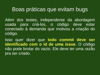 Boas práticas que evitam bugs
Além dos testes, independente da abordagem
usada para criá-los, o código deve estar
conectado à demanda que motivou a criação do
código.
Isso quer dizer que todo commit deve ser
identificado com o id de uma issue. O código
não pode brotar do vazio. Ele deve ter uma razão
pra ser criado.
 
