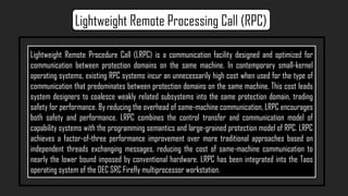 Lightweight Remote Procedure Call (LRPC) is a communication facility designed and optimized for
communication between protection domains on the same machine. In contemporary small-kernel
operating systems, existing RPC systems incur an unnecessarily high cost when used for the type of
communication that predominates between protection domains on the same machine. This cost leads
system designers to coalesce weakly related subsystems into the same protection domain, trading
safety for performance. By reducing the overhead of same-machine communication, LRPC encourages
both safety and performance. LRPC combines the control transfer and communication model of
capability systems with the programming semantics and large-grained protection model of RPC. LRPC
achieves a factor-of-three performance improvement over more traditional approaches based on
independent threads exchanging messages, reducing the cost of same-machine communication to
nearly the lower bound imposed by conventional hardware. LRPC has been integrated into the Taos
operating system of the DEC SRC Firefly multiprocessor workstation.
Lightweight Remote Processing Call (RPC)
 