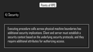 4) Security
Executing procedure calls across physical machine boundaries has
additional security implications. Client and server must establish a
security context based on the underlying security protocols, and they
require additional attributes for authorizing access.
Points of RPC
 