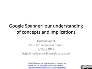 Google Spanner: our understanding
   of concepts and implications
                Harisankar H
          DOS lab weekly seminar
                 8/Dec/2012
     http://harisankarh.wordpress.com

        "Google Spanner: our understanding of concepts and
        implications" by Harisankar H is licensed under a
        Creative Commons Attribution 3.0 Unported License.
 