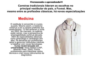 Carreiras tradicionais lideram as escolhas no  principal vestibular do país, a Fuvest. Mas, mesmo entre as profissões clássicas, há novas especializações Medicina  O vestibular é concorrido e o curso, puxado. Mesmo assim, a medicina continua a ser a carreira preferida dos vestibulandos: 13 400 tentaram a sorte em 2003. No mercado, os salários estão caindo, mas a perspectiva de empregabilidade continua elevada. Além de especialidades clássicas como ginecologia e cardiologia (em alta), há demanda por profissionais aptos a gerenciar instituições médicas e trabalhar com novas tecnologias. Curso recém-lançado em universidade:  física médica (USP, Ribeirão Preto, 2000). Forma profissionais para interpretar dados técnicos e criar novos instrumentos de diagnóstico. >>crescendo e aprendendo<< 