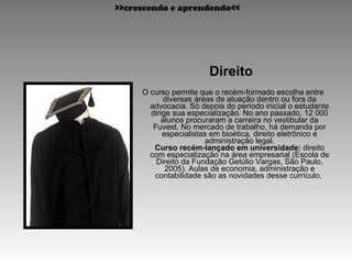 Direito  O curso permite que o recém-formado escolha entre diversas áreas de atuação dentro ou fora da advocacia. Só depois do período inicial o estudante dirige sua especialização. No ano passado, 12 000 alunos procuraram a carreira no vestibular da Fuvest. No mercado de trabalho, há demanda por especialistas em bioética, direito eletrônico e administração legal. Curso recém-lançado em universidade:  direito com especialização na área empresarial (Escola de Direito da Fundação Getúlio Vargas, São Paulo, 2005). Aulas de economia, administração e contabilidade são as novidades desse currículo.  >>crescendo e aprendendo<< 