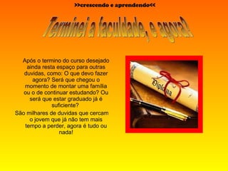 Após o termino do curso desejado ainda resta espaço para outras duvidas, como: O que devo fazer agora? Será que chegou o momento de montar uma família ou o de continuar estudando? Ou será que estar graduado já é suficiente?  São milhares de duvidas que cercam o jovem que já não tem mais tempo a perder, agora é tudo ou nada! Terminei a faculdade, e agora? >>crescendo e aprendendo<< 