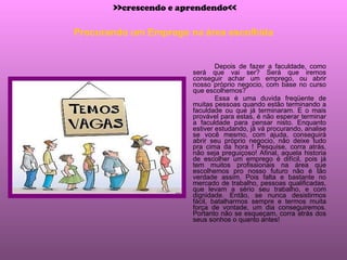 Procurando um Emprego na área escolhida Depois de fazer a faculdade, como será que vai ser? Será que iremos conseguir achar um emprego, ou abrir nosso próprio negocio, com base no curso que escolhemos? Essa é uma duvida freqüente de muitas pessoas quando estão terminando a faculdade ou que já terminaram. E o mais provável para estas, é não esperar terminar a faculdade para pensar nisto. Enquanto estiver estudando, já vá procurando, analise se você mesmo, com ajuda, conseguirá abrir seu próprio negocio, não deixe tudo pra cima da hora ! Pesquise, corra atrás, não seja preguiçoso! Afinal, aquela historia de escolher um emprego é difícil, pois já tem muitos profissionais na área que escolhemos pro nosso futuro não é tão verdade assim. Pois falta e bastante no mercado de trabalho, pessoas qualificadas, que levam a sério seu trabalho, e com dignidade. Então, se nunca desistirmos fácil, batalharmos sempre e termos muita força de vontade, um dia conseguiremos. Portanto não se esqueçam, corra atrás dos seus sonhos o quanto antes! >>crescendo e aprendendo<< 