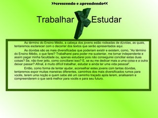 Trabalhar  Estudar Ao término do Ensino Médio, a cabeça dos jovens estão rodeadas de dúvidas, as quais, tentaremos esclarecer com o decorrer dos textos que serão apresentados aqui. As dúvidas são as mais diversificadas que poderiam existir e existem, como, “Ao término do Ensino Médio, o que farei? Trabalharei para poder me sustentar, me tornar independente e assim pagar minha faculdade ou, apenas estudarei pois não conseguirei conciliar estas duas coisas? Se, não tiver jeito, como conciliarei isso? E, se eu me dedicar mais a uma coisa e a outra deixar passar? Afinal, é muito difícil trabalhar, estudar e ainda ter uma vida pessoal”. Então, como forma de tentar ajudar, aconselhar estes jovens com tantas dúvidas, tentaremos expor muitas maneiras diferentes, caminhos dos mais diversificados rumos para vocês, terem uma noção e quem sabe até um caminho traçado após lerem, analisarem e compreenderem o que será melhor para vocês e para seu futuro. X  >>crescendo e aprendendo<< 