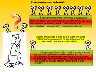 É  fundamental que seja mantida a calma e que o jovem não se desespere com o término da faculdade pois esse desespero pode acarretar em frustrações, como por exemplo, não trabalhar na área que gosta ou deseja porque “atirou para o lado errado”.  Querer enriquecer o currículo é fazer um curso relacionado com a área de atuação e com a demanda do mercado de trabalho. >>crescendo e aprendendo<< É preciso analisar de fato o que deseja, pois fazer uma pós- gradação logo de cara pode não ser uma boa escolha. Aqueles que são mais indecisos é aconselhável cursos rápidos como os de idiomas. 
