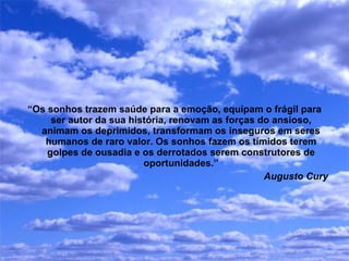 “ Os sonhos trazem saúde para a emoção, equipam o frágil para ser autor da sua história, renovam as forças do ansioso, animam os deprimidos, transformam os inseguros em seres humanos de raro valor. Os sonhos fazem os tímidos terem golpes de ousadia e os derrotados serem construtores de oportunidades.” Augusto Cury 