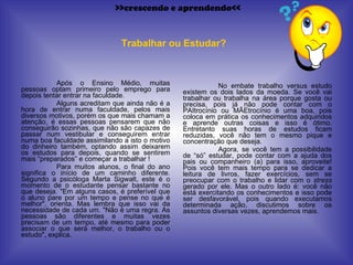 Após o Ensino Médio, muitas pessoas optam primeiro pelo emprego para depois tentar entrar na faculdade.  Alguns acreditam que ainda não é a hora de entrar numa faculdade, pelos mais diversos motivos, porém os que mais chamam a atenção, é essas pessoas pensarem que não conseguirão sozinhas, que não são capazes de passar num vestibular e conseguirem entrar numa boa faculdade assimilando a isto o motivo do dinheiro também, optando assim deixarem os estudos para depois, quando se sentirem mais “preparados” e começar a trabalhar ! Para muitos alunos, o final do ano significa o início de um caminho diferente. Segundo a psicóloga Marta Sigwalt, este é o momento de o estudante pensar bastante no que deseja. "Em alguns casos, é preferível que o aluno pare por um tempo e pense no que é melhor", orienta. Mas lembra que isso vai da necessidade de cada um. "Não é uma regra. As pessoas são diferentes e muitas vezes precisam de um tempo, até mesmo para poder associar o que será melhor, o trabalho ou o estudo", explica. No embate trabalho versus estudo existem os dois lados da moeda. Se você vai trabalhar ou trabalha na área porque gosta ou precisa, pois já não pode contar com o PAItrocínio ou MÃEtrocínio é uma boa, pois coloca em prática os conhecimentos adquiridos e aprende outras coisas e isso é ótimo. Entretanto suas horas de estudos ficam reduzidas, você não tem o mesmo pique e concentração que deseja. Agora, se você tem a possibilidade de “só” estudar, pode contar com a ajuda dos pais ou companheiro (a) para isso, aproveite! Pois você tem mais tempo para se dedicar a leitura de livros, fazer exercícios, sem se preocupar com o trabalho e lidar com o  stress  gerado por ele. Mas o outro lado é: você não está exercitando os conhecimentos e isso pode ser desfavorável, pois quando executamos determinada ação, discutimos sobre os assuntos diversas vezes, aprendemos mais. Trabalhar ou Estudar? >>crescendo e aprendendo<< 