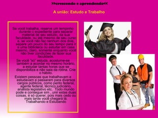 A união: Estudo e Trabalho Se você trabalha, reserve um tempinho durante o expediente para separar material de seu estudo, da sua faculdade, ou até mesmo de seu curso e, se você não faz nenhum dos dois, separe um pouco do seu tempo para ir a uma biblioteca ou estudar em casa mesmo, claro, somente enquanto você não tiver condições de fazer sua faculdade. Se você “só” estuda, acostume-se também a acordar no mesmo horário, a estudar tantas horas que se disponibiliza e não saia da rotina. Crie o hábito. Existem pessoas que trabalhavam e estudavam e passaram para diversos cargos públicos, como perito federal, agente federal, técnico judiciário, analista legislativo etc.  Todo mundo pode e consegue sim , unir estas duas coisas, é só querer, pois mais cedo ou mais tarde você chegará lá. Trabalhando e Estudando >>crescendo e aprendendo<< 