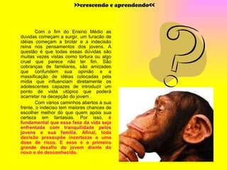 Com o fim do Ensino Médio as duvidas começam a surgir, um furacão de idéias começam a brotar e a indecisão reina nos pensamentos dos jovens. A questão é que todas essas dúvidas são muitas vezes vistas como tortura ou algo cruel que parece não ter fim. São cobranças de familiares, são amizades que confundem sua opinião e a massificação de idéias colocadas pela mídia que influenciam diretamente os adolescentes capazes de introduzir um ponto de vista utópico que poderá acarretar na decepção do jovem . Com vários caminhos abertos à sua frente, o indeciso tem maiores chances de escolher melhor do que quem apóia sua certeza em fantasias. Por isso,  é fundamental que essa fase da vida seja enfrentada com tranquilidade pelos jovens e sua família . Afinal, toda decisão pressupõe incertezas e uma dose de risco. E esse é o primeiro grande desafio do jovem diante do novo e do desconhecido.   >>crescendo e aprendendo<< 