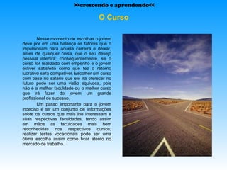 O Curso Nesse momento de escolhas o jovem deve por em uma balança os fatores que o impulsionam para aquela carreira e deixar, antes de qualquer coisa, que o seu desejo pessoal interfira; consequentemente, se o curso for realizado com empenho e o jovem estiver satisfeito como que fez o retorno lucrativo será compatível. Escolher um curso com base no salário que ele irá oferecer no futuro pode ser uma visão equivoca, pois não é a melhor faculdade ou o melhor curso que irá fazer do jovem um grande profissional de sucesso. Um passo importante para o jovem indeciso é ter um conjunto de informações sobre os cursos que mais lhe interessam e suas respectivas faculdades, tendo assim em mãos as faculdades mais bem reconhecidas nos respectivos cursos; realizar testes vocacionais pode ser uma ótima escolha assim como ficar atento no mercado de trabalho. >>crescendo e aprendendo<< 