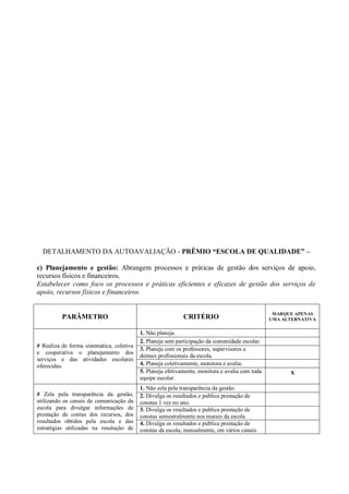 DETALHAMENTO DA AUTOAVALIAÇÃO - PRÊMIO “ESCOLA DE QUALIDADE” –
c) Planejamento e gestão: Abrangem processos e práticas de gestão dos serviços de apoio,
recursos físicos e financeiros.
Estabelecer como foco os processos e práticas eficientes e eficazes de gestão dos serviços de
apoio, recursos físicos e financeiros.
PARÂMETRO CRITÉRIO
MARQUE APENAS
UMA ALTERNATIVA
# Realiza de forma sistemática, coletiva
e cooperativa o planejamento dos
serviços e das atividades escolares
oferecidas.
1. Não planeja.
2. Planeja sem participação da comunidade escolar.
3. Planeja com os professores, supervisores e
demais profissionais da escola.
4. Planeja coletivamente, monitora e avalia.
5. Planeja efetivamente, monitora e avalia com toda
equipe escolar.
x
# Zela pela transparência da gestão,
utilizando os canais de comunicação da
escola para divulgar informações de
prestação de contas dos recursos, dos
resultados obtidos pela escola e das
estratégias utilizadas na resolução de
1. Não zela pela transparência da gestão.
2. Divulga os resultados e publica prestação de
constas 1 vez no ano.
3. Divulga os resultados e publica prestação de
constas semestralmente nos murais da escola
4. Divulga os resultados e publica prestação de
constas da escola, mensalmente, em vários canais.
 