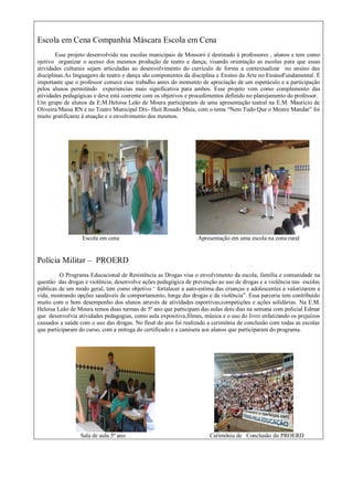 Escola em Cena Companhia Máscara Escola em Cena
Esse projeto desenvolvido nas escolas municipais de Mossoró é destinado à professores , alunos e tem como
ojetivo organizar o acesso dos mesmos produção de teatro e dança, visando orientação as escolas para que essas
atividades culturais sejam articuladas ao desenvolvimento do currículo de forma a contextualizar no ensino das
disciplinas.As linguagens de teatro e dança são componentes da disciplina e Ensino da Arte no EnsinoFundamental. É
importante que o professor comece esse trabalho antes do momento de apreciação de um espetáculo e a participação
pelos alunos permitindo experiencias mais significativa para ambos. Esse projeto vem como complemento das
atividades pedagógicas e deve está coerente com os objetivos e procedimentos definido no planejamento do professor.
Um grupo de alunos da E.M.Heloisa Leão de Moura participaram de uma apresentação teatral na E.M. Mauricio de
Oliveira/Maisa RN e no Teatro Municipal Dix- Huit Rosado Maia, com o tema “Nem Tudo Que o Mestre Mandar” foi
muito gratificante à atuação e o envolvimento dos mesmos.
Escola em cena Apresentação em uma escola na zona rural
Polícia Militar – PROERD
O Programa Educacional de Resistência as Drogas visa o envolvimento da escola, família e comunidade na
questão das drogas e violência, desenvolve ações pedagógica de prevenção ao uso de drogas e a violência nas escolas
públicas de um modo geral, tem como objetivo „ fortalecer a auto-estima das crianças e adolescentes a valorizarem a
vida, mostrando opções saudáveis de comportamento, longe das drogas e da violência”. Essa parceria tem contribuído
muito com o bom desempenho dos alunos através de atividades esportivas,competições e ações solidárias. Na E.M.
Heloisa Leão de Moura temos duas turmas de 5º ano que participam das aulas dois dias na semana com policial Edmar
que desenvolvia atividades pedagogias, como aula expositiva,filmes, música e o uso do livro enfatizando os prejuízos
causados a saúde com o uso das drogas. No final do ano foi realizado a cerimônia de conclusão com todas as escolas
que participaram do curso, com a entrega do certificado e a camiseta aos alunos que participaram do programa.
Sala de aula 5º ano Cerimônia de Conclusão do PROERD
 