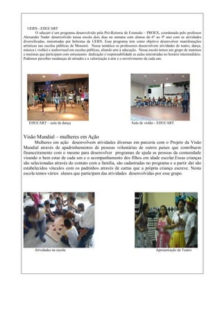 UERN - EDUCART
O educart é um programa desenvolvido pela Pró-Reitoria de Extensão – PROEX, coordenado pelo professor
Alexandre Nader desenvolvido nessa escola dois dias na semana com alunos do 6º ao 9º ano com as atividades
diversificadas, ministradas por bolsistas da UERN. Esse programa tem como objetivo desenvolver manifestações
artísticas nas escolas públicas de Mossoró. Nessa temática os professores desenvolvem atividades de teatro, dança,
música ( violão) e audiovisual em escolas públicas, aliando arte à educação. Nessa escola temos um grupo de meninos
e meninas que participam com entusiasmo dedicação e responsabilidade as aulas ministradas no horário intermediário.
Podemos perceber mudanças de atitudes e a valorização à arte e o envolvimento de cada um.
EDUCART – aula de dança Aula de violão - EDUCART
Visão Mundial – mulheres em Ação
Mulheres em ação desenvolvem atividades diversas em parceria com o Projeto da Visão
Mundial através de apadrinhamentos de pessoas voluntárias de outros países que contribuem
financeiramente com o mesmo para desenvolver programas de ajuda as pessoas da comunidade
visando o bem estar de cada um e o acompanhamento dos filhos em idade escolar.Essas crianças
são selecionadas através do contato com a família, são cadastradas no programa e a partir daí são
estabelecidos vínculos com os padrinhos através de cartas que a própria criança escreve. Nesta
escola temos vários alunos que participam das atividades desenvolvidas por esse grupo.
Atividades na escola Apresentação de Teatro
 