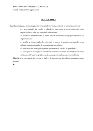Bairro : Bom Jesus telefone ( 84 ) 3315-5121
E-mail: emheloisaleao@gmail.com
JUSTIFICATIVA
É fundamental que a apresentação seja organizada por itens, contendo os seguintes aspectos:
a - apresentação da escola, revelando as suas características principais como
organização social e sua identidade educacional;
b - descrição da forma como as linhas básicas do Projeto Pedagógico da escola são
implementadas;
c - análise e interpretação dos principais processos de gestão, seus desafios e sua
relação com os resultados de aprendizagem dos alunos;
d - indicação dos principais aspectos que tornam a “escola de qualidade”;
e - destaque da evolução do rendimento escolar dos alunos nos últimos dois anos,
utilizando tabelas e/ou gráficos, e das ações promovidas para a sua melhoria.
Obs.: Se for o caso, explicitar porque os índices de desempenho dos alunos permaneceram os
mesmos.
A -
 