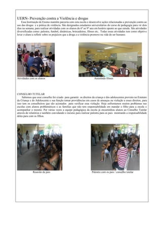 UERN- Prevenção contra a Violência e drogas
Essa Instituição de Ensino mantêm parceria com esta escola e desenvolve ações relacionadas a prevenção contra ao
uso das drogas e a prática de violência. São designados estudantes universitários do curso de pedagogia para vir dois
dias na semana, para realizar atividades com os alunos do 6º ao 9º ano em horário oposto ao que estuda. São atividades
diversificadas como: palestra, futebol, dinâmicas, brincadeiras, filmes etc.. Todas essas atividades tem como objetivo
levar o aluno a refletir sobre os prejuízos que a droga e a violência promove na vida do ser humano.
Atividades com os alunos Assistindo filmes
CONSELHO TUTELAR
Sabemos que esse conselho foi criado para garantir os direitos da criança e dos adolescentes previsto no Estatuto
da Criança e do Adolescente e sua função tomar providências em casos de ameaças ou violação a esses direitos, para
isso tem os conselheiros que são acionados para verificar essa violação. Hoje enfrentamos muitos problemas nas
escolas com alunos problemáticos e as famílias que não tem responsabilidade em mandar o filho para a escola e
acompanhar o mesmo. Por várias vezes a equipe pedagógica da escola já encaminhou alunos ao Conselho Tutelar
através de relatórios e também convidando o mesmo para realizar palestra para os pais mostrando a responsabilidade
deles para com os filhos.
Reunião de pais Palestra com os pais / conselho tutelar
 