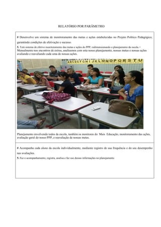 RELATÓRIO POR PARÂMETRO
# Desenvolve um sistema de monitoramento das metas e ações estabelecidas no Projeto Político Pedagógico,
garantindo condições de efetivação e sucesso.
5. Tem sistema de efetivo monitoramento das metas e ações do PPP, redimensionando o planejamento da escola.+
Mensalmente nos encontros de extras, analisamos com esta nosso planejamento, nossas metas e nossas ações
avaliando e reavaliando cada uma de nossas ações.
Planejamento envolvendo todos da escola, também os monitores do Mais Educação, monitoramento das ações,
avaliação geral do nosso PPP, e reavaliação de nossas metas.
# Acompanha cada aluno da escola individualmente, mediante registro de sua frequência e do seu desempenho
nas avaliações.
5. Faz o acompanhamento, registra, analisa e faz uso dessas informações no planejamento
 