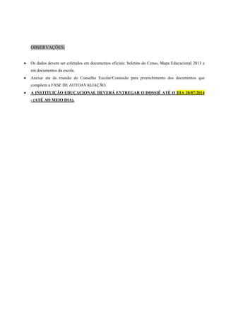 OBSERVAÇÕES:
 Os dados devem ser coletados em documentos oficiais: boletins do Censo, Mapa Educacional 2013 e
em documentos da escola.
 Anexar ata da reunião do Conselho Escolar/Comissão para preenchimento dos documentos que
compõem a FASE DE AUTOAVALIAÇÃO.
 A INSTITUIÇÃO EDUCACIONAL DEVERÁ ENTREGAR O DOSSIÊ ATÉ O DIA 28/07/2014
- (ATÉ AO MEIO DIA).
 