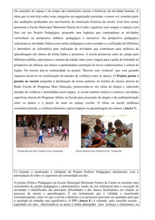 Os conceitos de espaço e de tempo são construções sociais e históricas da atividade humana. A
ideia que se tem hoje sobre essas categorias na organização curricular, a nosso ver, constitui parte
das mediações produzidas nos movimentos de construção histórica da escola. Com base nestas
premissas a Escola Municipal Marineide Pereira da Cunha, organizou seus tempos e espaços com
foco em seu Projeto Pedagógico, propondo uma logística que contemplasse as atividades
curriculares na perspectiva didática- pedagógico e recreativo. Na perspectiva pedagógica
realizaram-se atividades lúdicas com cunho pedagógico como exemplo o, a utilização da biblioteca
e laboratório de informática para realização de atividades que contribuem para melhoria da
aprendizagem dos alunos de forma lúdica e prazerosa. A escola promoveu aulas de campo para
biblioteca pública, para praças e museus da cidade, bem como viagens para Lajedo de Soledade na
perspectiva de oferecer aos alunos a oportunidade construção de novos conhecimentos e cultura da
região. No recreio deu-se continuidade ao projeto “Recreio sem violência” que vem gerando
impactos positivos na minimização de atitudes de violência entre os alunos. O Projeto poetas e
poesias no recreio proponha a declamação de textos poéticos no horário do recreio através da
Radio Escola do Programa Mais Educação, promovendo-se um clima de alegria e reduzindo
atitudes de violência e hostilidades neste espaço. A escola também utilizou a música e atividades
esportivas através do Programa Atletas na Escola para promoção da alegria e da confraternização
entre os alunos e o prazer de estar no espaço escolar. O clima na escola melhorou
consideravelmente, a violência diminuiu e gerou impacto na aprendizagem dos alunos. (Anexo 7)
Projeto Recreio Sem Violência Foto: Emanuelle Projeto Recreio Sem Violência Foto : Emanuelle
C) Garante a atualização e validação do Projeto Político Pedagógico anualmente, com a
participação de todos os segmentos da comunidade escolar.
O projeto Político Pedagógico da Escola Municipal Marineide Pereira da Cunha se constitui num
instrumento de gestão pedagógica e administrativa, sendo ele um referencial para a execução de
atividades e identificador das principais dificuldades e dos fatores facilitadores em relação ao
processo de ensino e aprendizagem. É um instrumento que é validado e monitorado
sistematicamente, uma vez que a escola é dinâmica e os processos precisam ser ajustados para que
o resultado do trabalho seja significativo. O PPP (Anexo 8 ) é validado pelo conselho escolar ,
registrado em atas, observando-se as ações e metas planejadas seus avanços e retrocessos, no
 