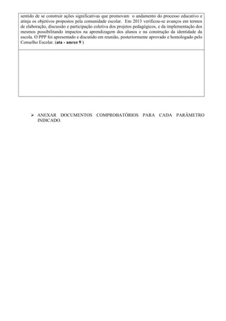 sentido de se construir ações significativas que promovam o andamento do processo educativo e
atinja os objetivos propostos pela comunidade escolar. Em 2013 verificou-se avanços em termos
de elaboração, discussão e participação coletiva dos projetos pedagógicos, e da implementação dos
mesmos possibilitando impactos na aprendizagem dos alunos e na construção da identidade da
escola. O PPP foi apresentado e discutido em reunião, posteriormente aprovado e homologado pelo
Conselho Escolar. (ata - anexo 9 )
 ANEXAR DOCUMENTOS COMPROBATÓRIOS PARA CADA PARÂMETRO
INDICADO.
 