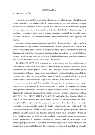 JUSTIFICATIVA
1. APRESENTAÇÃO
O discurso oficial que hoje se apresenta sobre escola e sociedade coloca a educação como a
grande responsável pela modernização de nossas sociedades, por suas maiores e menores
possibilidades de integrar-se no mundo globalizado e na sociedade do conhecimento, que por
sua vez exigem altos níveis de competências e domínio de habilidades de caráter cognitivo,
científico e tecnológico, assim como o desenvolvimento da capacidade de interação grupal,
iniciativa, criatividade e uma elevada autoestima. A educação é encarada como esperança para
o futuro.
No entanto ainda persistem no continente altos índices de analfabetismo, evasão, repetência
e desigualdades de oportunidades educacionais entre diferentes países inclusive o Brasil. Em
muitos casos ainda é grave a crise da escola pública. Neste sentido, refletir sobre a qualidade
da educação é uma tarefa extremamente desafiadora dada à relevância e a complexidade que
envolve a temática, haja vista que a educação é considerada uma das áreas mais importante
para a sociedade, tendo assim uma nobre tarefa a desempenhar.
Para LIBÂNEO (1994, p.24), a educação escolar constitui-se num sistema de instrução e
ensino com propósitos intencionais, práticas sistematizadas e alto grau de organização, ligado
intimamente às demais práticas sociais. Pela educação escolar democratizam-se os
conhecimentos, sendo que é na escola que os trabalhadores continuam tendo a oportunidade de
prover escolarização formal aos seus filhos, adquirindo conhecimentos científicos e formando
a capacidade de pensar criticamente os problemas e desafios postos na realidade social.
Nesta compreensão a escola de qualidade é a afirmação do valor da educação como espaço
público onde a construção do conhecimento está a serviço da produção de valores
emancipatórios, libertadores, formadores de sujeitos históricos, críticos e conscientes, capazes
de conquistar e exercer a cidadania. Corroborando com estas afirmações situamos a ESCOLA
MUNICIPAL MARINEIDE PEREIRA DA CUNHA localizada à Rua Henrique Maciel de
Lima, 2050, Santa Delmira I. Está situada entre a Favela do Fio e Conjunto Parque das Rosas,
e conj. Santa Delmira I, considerada área de risco haja vista os dados de violência nesta região
conhecidos pela comunidade escolar, divulgados rotineiramente pela mídia local. Está
construída numa área de 1.297,06 m² com estrutura de alvenaria, piso em granito e cobertura
de telhas. Em 2013 todas as salas da escola ganharam pintura nova, ventiladores e Caixas de
Som, criando-se assim um ambiente mais agradável e comunicador para toda comunidade
escolar, promovendo-se melhores condições de trabalho para os profissionais e de
aprendizagem para os alunos. A escola tem apresentado capacidade de acolher e trabalhar com
compromisso e responsabilidade com foco em metas de melhoria da qualidade da educação
 