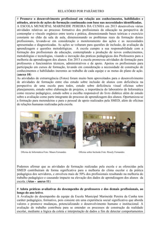 RELATÓRIO POR PARÂMETRO
# Promove o desenvolvimento profissional em relação aos conhecimentos, habilidades e
atitudes, através de ações de formação continuada com base nas necessidades identificadas.
A ESCOLA MUNICIPAL MARINEIDE PEREIRA DA CUNHA em 2013 desenvolveu várias
atividades relativas ao processo formativo dos profissionais da educação na perspectiva de
contemplar o vínculo orgânico entre teoria e prática, dimensionando bases teóricas e exercício
constante no chão da sala de aula, dimensionando os problemas reais da formação destes
profissionais, levando-se em consideração o monitoramento das ações e as necessidades
apresentadas e diagnosticadas. As ações se voltaram para questões de inclusão, de avaliação da
aprendizagem e questões metodológicas. A escola cumpre a sua responsabilidade com a
formação dos profissionais da educação, contemplando a produção de novos conhecimentos,
metodologias e tecnologias, visando a inovação das praticas pedagógicas dos Professores para a
melhoria da aprendizagem dos alunos. Em 2013 a escola promoveu atividades de formação para
professores e funcionários técnicos, administrativos e de apoio. Apoiou os profissionais para
participação em cursos de formação, levando em consideração a necessidade de construção de
conhecimentos e habilidades inerentes ao trabalho de cada equipe e as metas do plano de ação.
(anexo 10)
As atividades de extrarregência (Fotos) foram muito bem aproveitados para o desenvolvimento
de atividades de formação entre elas estudo sobre inclusão de alunos com deficiência na
perspectiva de uma escola para todos, estudo sobre deficiência visual oficinas sobre
planejamento, estudo sobre elaboração de projetos, a importância do laboratório de Informática
como recurso pedagógico, estudo sobre a escolha responsável do livro didático além de estudo
sobre a avaliação como parte integrante do processo de aprendizagem dos alunos. Oportunizou-se
a formação para merendeiras e para o pessoal de apoio realizados pela SMED, além de oficinas
de relações humanas realizadas pela escola.
Oficina de Informática Foto: Maura Fernandes Oficina sobre Inclusão Foto: Rosely Fernandes
Podemos afirmar que as atividades de formação realizadas pela escola e as oferecidas pela
SMED contribuíram de forma significativa para a melhoria do clima escolar e da prática
pedagógica dos servidores, e envolveu mais de 50% dos profissionais resultando na melhoria do
trabalho pedagógico e causando impacto na elevação dos dados de aprendizagem dos alunos da
escola. (Atas - anexo 11)
# Adota práticas avaliativas do desempenho de professores e dos demais profissionais, ao
longo do ano letivo.
A Avaliação do desempenho da equipe da Escola Municipal Marineide Pereira da Cunha tem
caráter pedagógico, formativo, pois consiste em uma experiência social significativa que aborda
valores e promove mudanças, potencializando o desenvolvimento humano e institucional. A
avaliação do trabalho contribuiu para se entender os processos de construção da realidade
escolar, mediante a lógica da coleta e interpretação de dados a fim de detectar comportamentos
 
