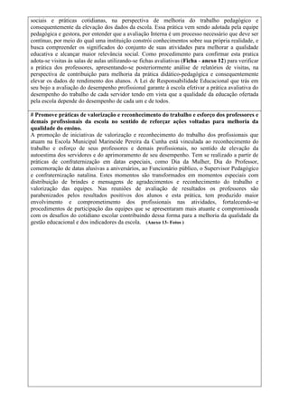 sociais e práticas cotidianas, na perspectiva de melhoria do trabalho pedagógico e
consequentemente da elevação dos dados da escola. Essa prática vem sendo adotada pela equipe
pedagógica e gestora, por entender que a avaliação Interna é um processo necessário que deve ser
contínuo, por meio do qual uma instituição constrói conhecimentos sobre sua própria realidade, e
busca compreender os significados do conjunto de suas atividades para melhorar a qualidade
educativa e alcançar maior relevância social. Como procedimento para confirmar esta pratica
adota-se visitas às salas de aulas utilizando-se fichas avaliativas (Ficha - anexo 12) para verificar
a prática dos professores, apresentando-se posteriormente análise de relatórios de visitas, na
perspectiva de contribuição para melhoria da prática didático-pedagógica e consequentemente
elevar os dados de rendimento dos alunos. A Lei de Responsabilidade Educacional que trás em
seu bojo a avaliação do desempenho profissional garante à escola efetivar a prática avaliativa do
desempenho do trabalho de cada servidor tendo em vista que a qualidade da educação ofertada
pela escola depende do desempenho de cada um e de todos.
# Promove práticas de valorização e reconhecimento do trabalho e esforço dos professores e
demais profissionais da escola no sentido de reforçar ações voltadas para melhoria da
qualidade do ensino.
A promoção de iniciativas de valorização e reconhecimento do trabalho dos profissionais que
atuam na Escola Municipal Marineide Pereira da Cunha está vinculada ao reconhecimento do
trabalho e esforço de seus professores e demais profissionais, no sentido de elevação da
autoestima dos servidores e do aprimoramento de seu desempenho. Tem se realizado a partir de
práticas de confraternização em datas especiais, como Dia da Mulher, Dia do Professor,
comemoração de datas alusivas a aniversários, ao Funcionário público, o Supervisor Pedagógico
e confraternização natalina. Estes momentos são transformados em momentos especiais com
distribuição de brindes e mensagens de agradecimentos e reconhecimento do trabalho e
valorização das equipes. Nas reuniões de avaliação de resultados os professores são
parabenizados pelos resultados positivos dos alunos e esta prática, tem produzido maior
envolvimento e comprometimento dos profissionais nas atividades, fortalecendo-se
procedimentos de participação das equipes que se apresentaram mais atuante e compromissada
com os desafios do cotidiano escolar contribuindo dessa forma para a melhoria da qualidade da
gestão educacional e dos indicadores da escola. (Anexo 13- Fotos )
 