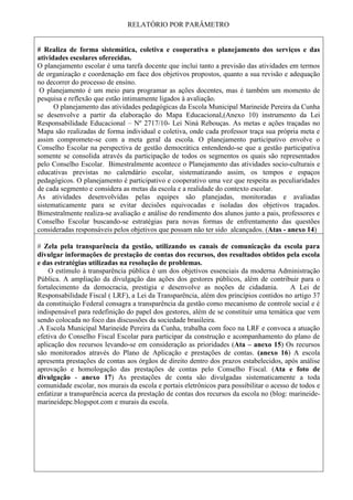 RELATÓRIO POR PARÂMETRO
# Realiza de forma sistemática, coletiva e cooperativa o planejamento dos serviços e das
atividades escolares oferecidas.
O planejamento escolar é uma tarefa docente que inclui tanto a previsão das atividades em termos
de organização e coordenação em face dos objetivos propostos, quanto a sua revisão e adequação
no decorrer do processo de ensino.
O planejamento é um meio para programar as ações docentes, mas é também um momento de
pesquisa e reflexão que estão intimamente ligados à avaliação.
O planejamento das atividades pedagógicas da Escola Municipal Marineide Pereira da Cunha
se desenvolve a partir da elaboração do Mapa Educacional,(Anexo 10) instrumento da Lei
Responsabilidade Educacional – Nº 2717/10- Lei Niná Rebouças. As metas e ações traçadas no
Mapa são realizadas de forma individual e coletiva, onde cada professor traça sua própria meta e
assim compromete-se com a meta geral da escola. O planejamento participativo envolve o
Conselho Escolar na perspectiva de gestão democrática entendendo-se que a gestão participativa
somente se consolida através da participação de todos os segmentos os quais são representados
pelo Conselho Escolar. Bimestralmente acontece o Planejamento das atividades socio-culturais e
educativas previstas no calendário escolar, sistematizando assim, os tempos e espaços
pedagógicos. O planejamento é participativo e cooperativo uma vez que respeita as peculiaridades
de cada segmento e considera as metas da escola e a realidade do contexto escolar.
As atividades desenvolvidas pelas equipes são planejadas, monitoradas e avaliadas
sistematicamente para se evitar decisões equivocadas e isoladas dos objetivos traçados.
Bimestralmente realiza-se avaliação e análise do rendimento dos alunos junto a pais, professores e
Conselho Escolar buscando-se estratégias para novas formas de enfrentamento das questões
consideradas responsáveis pelos objetivos que possam não ter sido alcançados. (Atas - anexo 14)
# Zela pela transparência da gestão, utilizando os canais de comunicação da escola para
divulgar informações de prestação de contas dos recursos, dos resultados obtidos pela escola
e das estratégias utilizadas na resolução de problemas.
O estímulo à transparência pública é um dos objetivos essenciais da moderna Administração
Pública. A ampliação da divulgação das ações dos gestores públicos, além de contribuir para o
fortalecimento da democracia, prestigia e desenvolve as noções de cidadania. A Lei de
Responsabilidade Fiscal ( LRF), a Lei da Transparência, além dos princípios contidos no artigo 37
da constituição Federal consagra a transparência da gestão como mecanismo de controle social e é
indispensável para redefinição do papel dos gestores, além de se constituir uma temática que vem
sendo colocada no foco das discussões da sociedade brasileira.
.A Escola Municipal Marineide Pereira da Cunha, trabalha com foco na LRF e convoca a atuação
efetiva do Conselho Fiscal Escolar para participar da construção e acompanhamento do plano de
aplicação dos recursos levando-se em consideração as prioridades (Ata – anexo 15) Os recursos
são monitorados através do Plano de Aplicação e prestações de contas. (anexo 16) A escola
apresenta prestações de contas aos órgãos de direito dentro dos prazos estabelecidos, após análise
aprovação e homologação das prestações de contas pelo Conselho Fiscal. (Ata e foto de
divulgação - anexo 17) As prestações de conta são divulgadas sistematicamente a toda
comunidade escolar, nos murais da escola e portais eletrônicos para possibilitar o acesso de todos e
enfatizar a transparência acerca da prestação de contas dos recursos da escola no (blog: marineide-
marineidepc.blogspot.com e murais da escola.
 