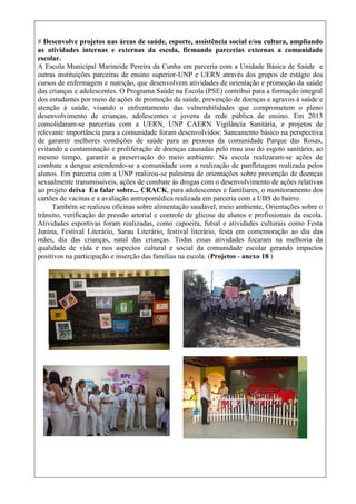 # Desenvolve projetos nas áreas de saúde, esporte, assistência social e/ou cultura, ampliando
as atividades internas e externas da escola, firmando parcerias externas a comunidade
escolar.
A Escola Municipal Marineide Pereira da Cunha em parceria com a Unidade Básica de Saúde e
outras instituições parceiras de ensino superior-UNP e UERN através dos grupos de estágio dos
cursos de enfermagem e nutrição, que desenvolvem atividades de orientação e promoção da saúde
das crianças e adolescentes. O Programa Saúde na Escola (PSE) contribui para a formação integral
dos estudantes por meio de ações de promoção da saúde, prevenção de doenças e agravos à saúde e
atenção à saúde, visando o enfrentamento das vulnerabilidades que comprometem o pleno
desenvolvimento de crianças, adolescentes e jovens da rede pública de ensino. Em 2013
consolidaram-se parcerias com a UERN, UNP CAERN Vigilância Sanitária, e projetos de
relevante importância para a comunidade foram desenvolvidos: Saneamento básico na perspectiva
de garantir melhores condições de saúde para as pessoas da comunidade Parque das Rosas,
evitando a contaminação e proliferação de doenças causadas pelo mau uso do esgoto sanitário, ao
mesmo tempo, garantir a preservação do meio ambiente. Na escola realizaram-se ações de
combate a dengue estendendo-se a comunidade com a realização de panfletagem realizada pelos
alunos. Em parceria com a UNP realizou-se palestras de orientações sobre prevenção de doenças
sexualmente transmissíveis, ações de combate às drogas com o desenvolvimento de ações relativas
ao projeto deixa Eu falar sobre... CRACK, para adolescentes e familiares, o monitoramento dos
cartões de vacinas e a avaliação antropomédica realizada em parceria com a UBS do bairro.
Também se realizou oficinas sobre alimentação saudável, meio ambiente, Orientações sobre o
trânsito, verificação de pressão arterial e controle de glicose de alunos e profissionais da escola.
Atividades esportivas foram realizadas, como capoeira, futsal e atividades culturais como Festa
Junina, Festival Literário, Sarau Literário, festival literário, festa em comemoração ao dia das
mães, dia das crianças, natal das crianças. Todas essas atividades focaram na melhoria da
qualidade de vida e nos aspectos cultural e social da comunidade escolar gerando impactos
positivos na participação e inserção das famílias na escola. (Projetos - anexo 18 )
 