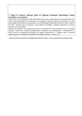 # Aplica os recursos conforme plano de aplicação construído coletivamente, dando
prioridade as necessidades.
O processo de construção da gestão democrática da escola é fortalecido pela descentralização das
ações e pela participação dos segmentos nas tomadas de decisões tendo como referência as suas
necessidades. Para efetivar esse princípio a Escola Municipal Marineide Pereira da Cunha realizou
em 2013 reuniões com os segmentos para análise da realidade e planejar aplicação de recursos
com foco nas prioridades.
O plano de Aplicação dos recursos da escola foi construído de forma articulada com o Conselho
Escolar e efetivou-se conforme planejamento, levando-se em consideração o entendimento de
todos acerca das demandas prioritárias da unidade educacional e o impacto que as mesmas
poderiam gerar na melhoria da qualidade do trabalho educativo. (Anexo 16 )
ANEXAR DOCUMENTOS COMPROBATÓRIOS PARA CADA PARÂMETRO INDICADO.
 