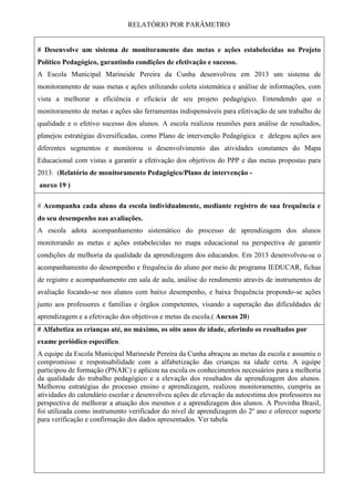 RELATÓRIO POR PARÂMETRO
# Desenvolve um sistema de monitoramento das metas e ações estabelecidas no Projeto
Político Pedagógico, garantindo condições de efetivação e sucesso.
A Escola Municipal Marineide Pereira da Cunha desenvolveu em 2013 um sistema de
monitoramento de suas metas e ações utilizando coleta sistemática e análise de informações, com
vista a melhorar a eficiência e eficácia de seu projeto pedagógico. Entendendo que o
monitoramento de metas e ações são ferramentas indispensáveis para efetivação de um trabalho de
qualidade e o efetivo sucesso dos alunos. A escola realizou reuniões para análise de resultados,
planejou estratégias diversificadas, como Plano de intervenção Pedagógica e delegou ações aos
diferentes segmentos e monitorou o desenvolvimento das atividades constantes do Mapa
Educacional com vistas a garantir a efetivação dos objetivos do PPP e das metas propostas para
2013. (Relatório de monitoramento Pedagógico/Plano de intervenção -
anexo 19 )
# Acompanha cada aluno da escola individualmente, mediante registro de sua frequência e
do seu desempenho nas avaliações.
A escola adota acompanhamento sistemático do processo de aprendizagem dos alunos
monitorando as metas e ações estabelecidas no mapa educacional na perspectiva de garantir
condições de melhoria da qualidade da aprendizagem dos educandos. Em 2013 desenvolveu-se o
acompanhamento do desempenho e frequência do aluno por meio de programa IEDUCAR, fichas
de registro e acompanhamento em sala de aula, análise do rendimento através de instrumentos de
avaliação focando-se nos alunos com baixo desempenho, e baixa frequência propondo-se ações
junto aos professores e famílias e órgãos competentes, visando a superação das dificuldades de
aprendizagem e a efetivação dos objetivos e metas da escola.( Anexos 20)
# Alfabetiza as crianças até, no máximo, os oito anos de idade, aferindo os resultados por
exame periódico específico.
A equipe da Escola Municipal Marineide Pereira da Cunha abraçou as metas da escola e assumiu o
compromisso e responsabilidade com a alfabetização das crianças na idade certa. A equipe
participou de formação (PNAIC) e aplicou na escola os conhecimentos necessários para a melhoria
da qualidade do trabalho pedagógico e a elevação dos resultados da aprendizagem dos alunos.
Melhorou estratégias do processo ensino e aprendizagem, realizou monitoramento, cumpriu as
atividades do calendário escolar e desenvolveu ações de elevação da autoestima dos professores na
perspectiva de melhorar a atuação dos mesmos e a aprendizagem dos alunos. A Provinha Brasil,
foi utilizada como instrumento verificador do nível de aprendizagem do 2º ano e oferecer suporte
para verificação e confirmação dos dados apresentados. Ver tabela
 