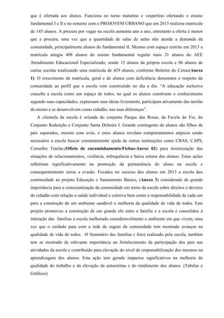 que é ofertada aos alunos. Funciona no turno matutino e vespertino ofertando o ensino
fundamental I e II e no noturno com o PROJOVEM URBANO que em 2013 realizou matricula
de 145 alunos. A procura por vagas na escola aumenta ano a ano, entretanto a oferta é menor
que a procura, uma vez que a quantidade de salas de aulas não atende a demanda da
comunidade, principalmente alunos do fundamental II. Mesmo com espaço restrito em 2013 a
matricula atingiu 408 alunos do ensino fundamental regular mais 21 alunos do AEE
Atendimento Educacional Especializado, sendo 15 alunos da própria escola e 06 alunos de
outras escolas totalizando uma matrícula de 429 alunos, conforme Boletim do Censo(Anexo
1). O crescimento da matrícula, geral e de alunos com deficiência demonstra o respeito da
comunidade ao perfil que a escola vem construindo no dia a dia. “A educação inclusiva
concebe a escola como um espaço de todos, no qual os alunos constroem o conhecimento
segundo suas capacidades, expressam suas ideias livremente, participam ativamente das tarefas
de ensino e se desenvolvem como cidadão, nas suas diferenças”.
A clientela da escola é oriunda do conjunto Parque das Rosas, da Favela do Fio, do
Conjunto Redenção e Conjunto Santa Delmira I. Grande contingente de alunos são filhos de
pais separados, moram com avós, e estes alunos revelam comportamentos atípicos sendo
necessário a escola buscar constantemente ajuda de outras instituições como CRAS, CAPS,
Conselho Tutelar,(Ofício de encaminhamento/Fichas-Anexo 02) para minimização das
situações de relacionamentos, violência, infrequência e baixa estima dos alunos. Estas ações
refletiram significativamente na promoção da permanência do aluno na escola e
consequentemente zerou a evasão. Focados no sucesso dos alunos em 2013 a escola deu
continuidade ao projeto Educação e Saneamento Básico, (Anexo 3) considerado de grande
importância para a conscientização da comunidade em torno da escola sobre direitos e deveres
do cidadão com relação a saúde individual e coletiva bem como a responsabilidade de cada um
para a construção de um ambiente saudável e melhoria da qualidade de vida de todos. Este
projeto promoveu a construção de um grande elo entre a família e a escola e consolidou à
interação das famílias à escola melhorado consideravelmente o ambiente em que vivem, uma
vez que o cuidado para com a rede de esgoto da comunidade tem mostrado avanços na
qualidade de vida de todos. O Seminário das famílias ( foto) realizado pela escola, também
tem se mostrado de relevante importância no fortalecimento da participação dos pais nas
atividades da escola e contribuído para elevação do nível de responsabilização dos mesmos na
aprendizagem dos alunos. Esta ação tem gerado impactos significativos na melhoria da
qualidade do trabalho e da elevação da autoestima e do rendimento dos alunos. (Tabelas e
Gráficos)
 