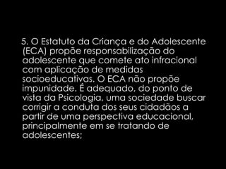 5. O Estatuto da Criança e do Adolescente (ECA) propõe responsabilização do adolescente que comete ato infracional com aplicação de medidas socioeducativas. O ECA não propõe impunidade. É adequado, do ponto de vista da Psicologia, uma sociedade buscar corrigir a conduta dos seus cidadãos a partir de uma perspectiva educacional, principalmente em se tratando de adolescentes;  