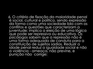 6. O critério de fixação da maioridade penal é social, cultural e político, sendo expressão da forma como uma sociedade lida com os conflitos e questões que caracterizam a juventude; implica a eleição de uma lógica que pode ser repressiva ou educativa. Os psicólogos sabem que a repressão não é uma forma adequada de conduta para a constituição de sujeitos sadios. Reduzir a idade penal reduz a igualdade social e não a violência - ameaça, não previne, e punição não  corrige;    