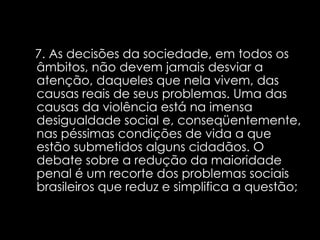 7. As decisões da sociedade, em todos os âmbitos, não devem jamais desviar a atenção, daqueles que nela vivem, das causas reais de seus problemas. Uma das causas da violência está na imensa desigualdade social e, conseqüentemente, nas péssimas condições de vida a que estão submetidos alguns cidadãos. O debate sobre a redução da maioridade penal é um recorte dos problemas sociais brasileiros que reduz e simplifica a questão;   