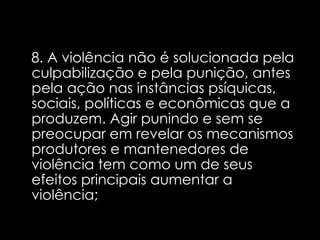 8. A violência não é solucionada pela culpabilização e pela punição, antes pela ação nas instâncias psíquicas, sociais, políticas e econômicas que a produzem. Agir punindo e sem se preocupar em revelar os mecanismos produtores e mantenedores de violência tem como um de seus efeitos principais aumentar a violência;  