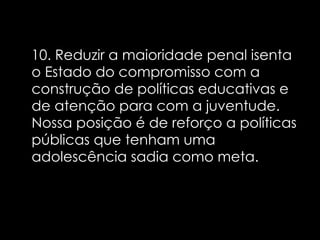 10. Reduzir a maioridade penal isenta o Estado do compromisso com a construção de políticas educativas e de atenção para com a juventude. Nossa posição é de reforço a políticas públicas que tenham uma adolescência sadia como meta.   