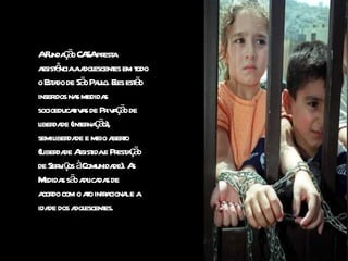 A Fundação CASA presta  assistência a adolescentes em todo o Estado de São Paulo. Eles estão  inseridos nas medidas  socioeducativas de Privação de liberdade (internação),  semiliberdade e meio aberto  (Liberdade Assistida e Prestação  de Serviços à Comunidade). As Medidas são aplicadas de  acordo com o ato infracional e a  idade dos adolescentes.   