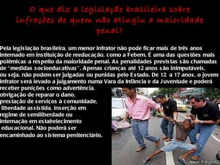O que diz a legislação brasileira sobre infrações de quem não atingiu a maioridade penal? Pela legislação brasileira, um menor infrator não pode ficar mais de três anos internado em instituição de reeducação, como a Febem. É uma das questões mais polêmicas a respeito da maioridade penal. As penalidades previstas são chamadas de “medidas socioeducativas”. Apenas crianças até 12 anos são inimputáveis, ou seja, não podem ser julgadas ou punidas pelo Estado. De 12  a 17 anos, o jovem infrator será levado a julgamento numa Vara da Infância e da Juventude e poderá  receber punições como advertência,  obrigação de reparar o dano,  prestação de serviços à comunidade, liberdade assistida, inserção em  regime de semiliberdade ou  internação em estabelecimento educacional. Não poderá ser  encaminhado ao sistema penitenciário.   