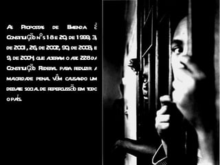 As Propostas de Emenda à Constituição nºs 18 e 20, de 1999, 3, de 2001, 26, de 2002, 90, de 2003, e 9, de 2004, que alteram o art. 228 da Constituição Federal para reduzir a maioridade penal vêm causando um debate social de repercussão em todo o país. 